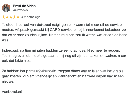 Telefoon had last van duikboot neigingen en kwam niet meer uit de service modus. Afspraak gemaakt bij CARD-service en bij binnenkomst beloofden ze dat ze er naar zouden kijken. Na tien minuten zou ik weten wat er aan de hand was. Inderdaad, na tien minuten hadden ze een diagnose. Niet meer te redden. Toch nog even de moeite gedaan of hij nog uit zijn coma kon ontwaken, maar ook dat lukte niet. Ze hebben het prima afgehandeld, zeggen direct wat er is en wat het grapje gaat kosten. Zijn erg vriendelljk en klantgericht en na twee dagen had ik een nieuwe. Aanbevolen!